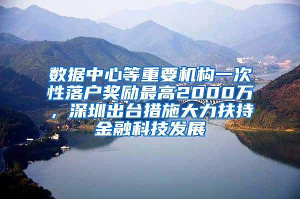 数据中心等重要机构一次性落户奖励最高2000万，深圳出台措施大力扶持金融科技发展