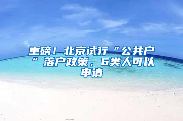 重磅！北京试行“公共户”落户政策，6类人可以申请