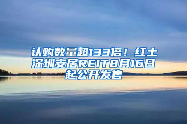 认购数量超133倍！红土深圳安居REIT8月16日起公开发售