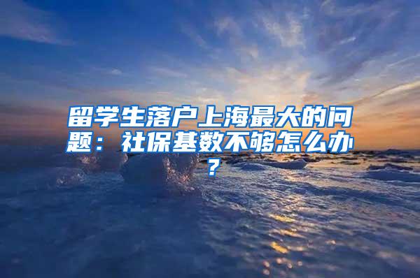 留学生落户上海最大的问题：社保基数不够怎么办？