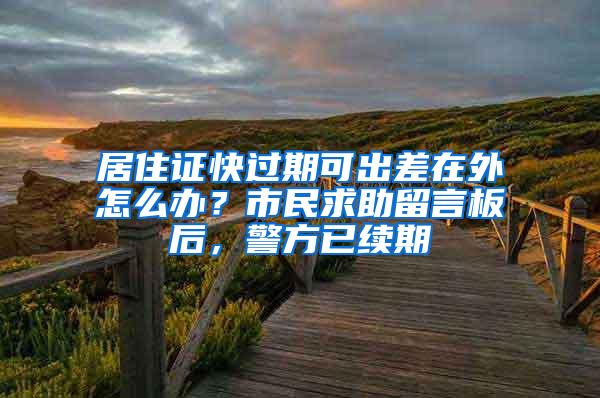 居住证快过期可出差在外怎么办？市民求助留言板后，警方已续期