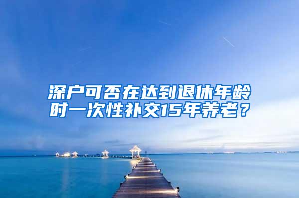 深户可否在达到退休年龄时一次性补交15年养老？