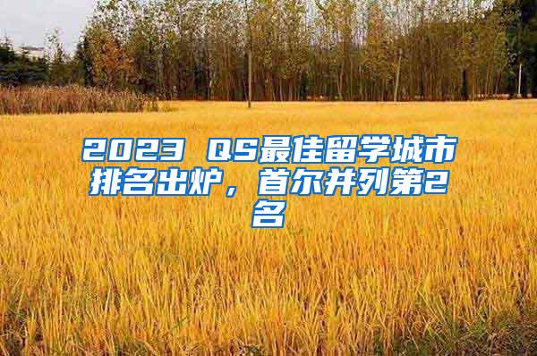 2023 QS最佳留学城市排名出炉，首尔并列第2名