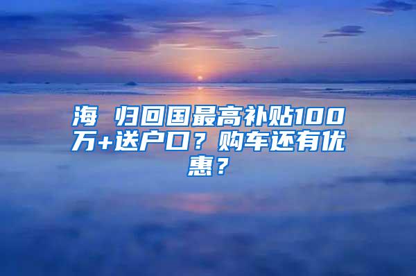 海 归回国最高补贴100万+送户口？购车还有优惠？