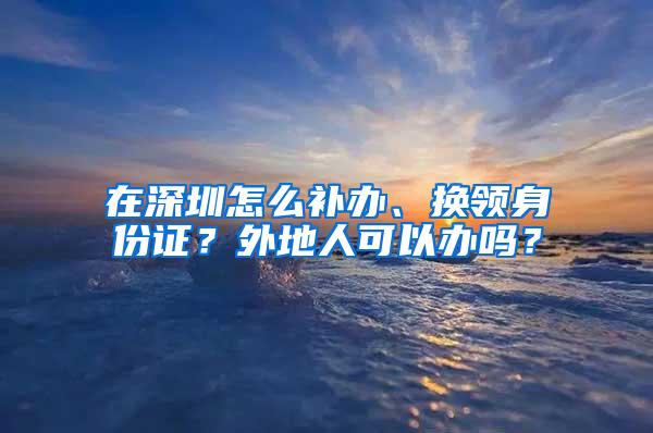 在深圳怎么补办、换领身份证？外地人可以办吗？