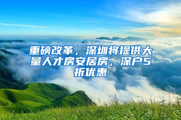 重磅改革，深圳将提供大量人才房安居房，深户5折优惠