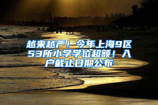 越来越严！今年上海9区53所小学学位超额！入户截止日期公布