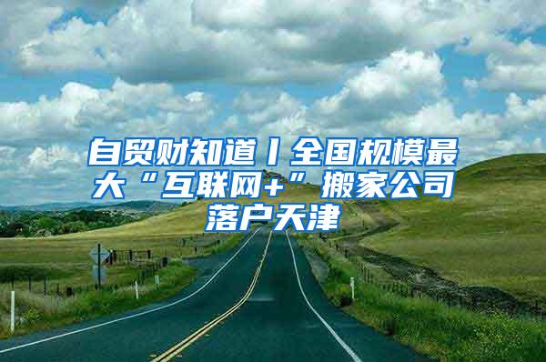 自贸财知道丨全国规模最大“互联网+”搬家公司落户天津