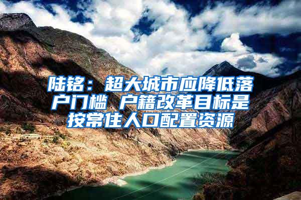 陆铭：超大城市应降低落户门槛 户籍改革目标是按常住人口配置资源