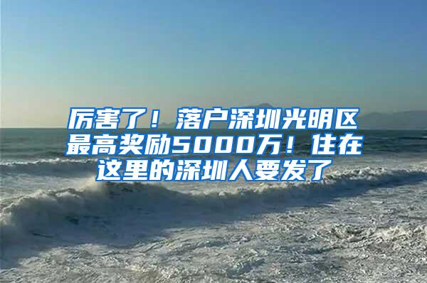 厉害了！落户深圳光明区最高奖励5000万！住在这里的深圳人要发了