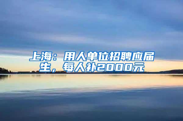 上海：用人单位招聘应届生，每人补2000元