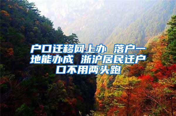 户口迁移网上办 落户一地能办成 浙沪居民迁户口不用两头跑