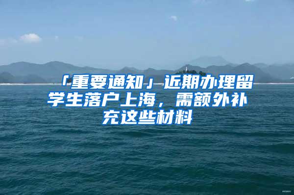 「重要通知」近期办理留学生落户上海，需额外补充这些材料→