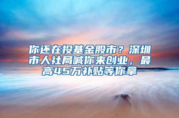 你还在投基金股市？深圳市人社局喊你来创业，最高45万补贴等你拿