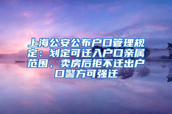 上海公安公布户口管理规定：划定可迁入户口亲属范围，卖房后拒不迁出户口警方可强迁