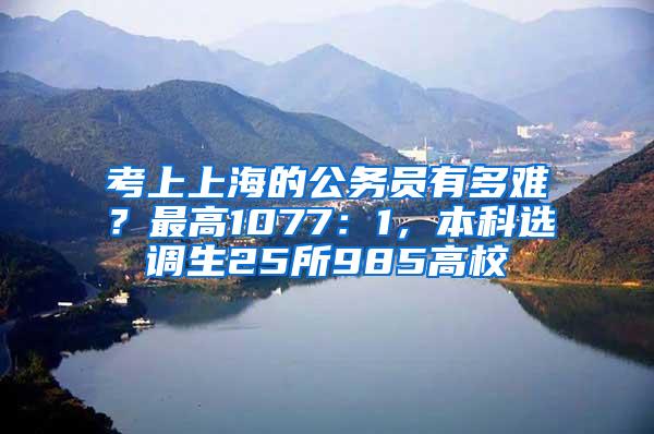 考上上海的公务员有多难？最高1077：1，本科选调生25所985高校