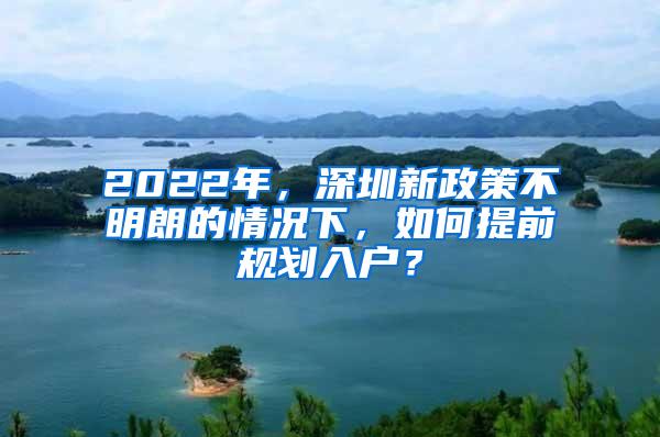 2022年，深圳新政策不明朗的情况下，如何提前规划入户？