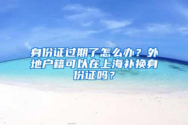 身份证过期了怎么办？外地户籍可以在上海补换身份证吗？