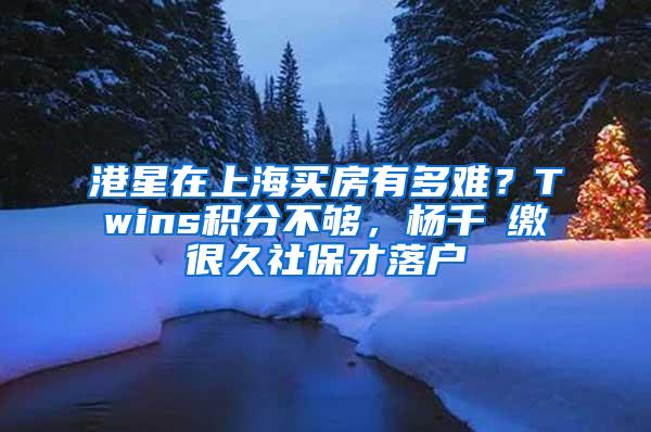 港星在上海买房有多难？Twins积分不够，杨千嬅缴很久社保才落户