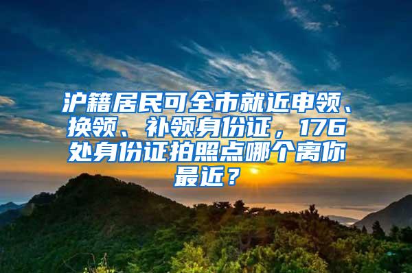 沪籍居民可全市就近申领、换领、补领身份证，176处身份证拍照点哪个离你最近？