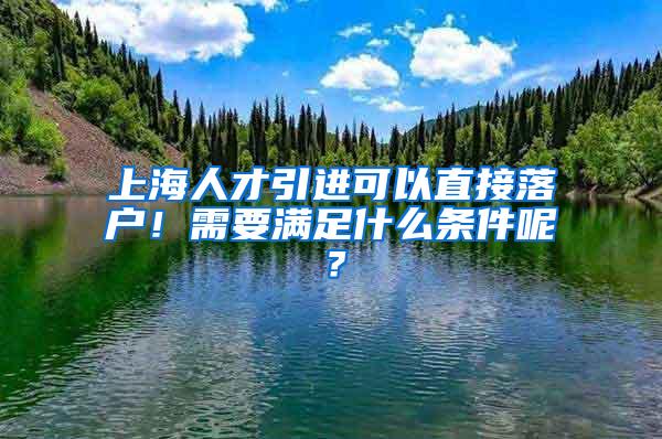 上海人才引进可以直接落户！需要满足什么条件呢？