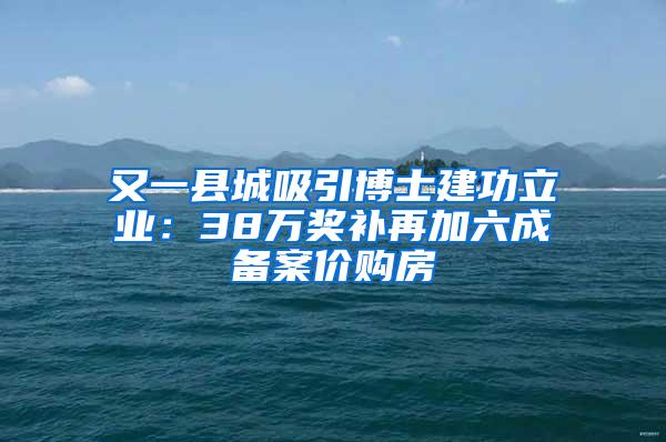 又一县城吸引博士建功立业：38万奖补再加六成备案价购房