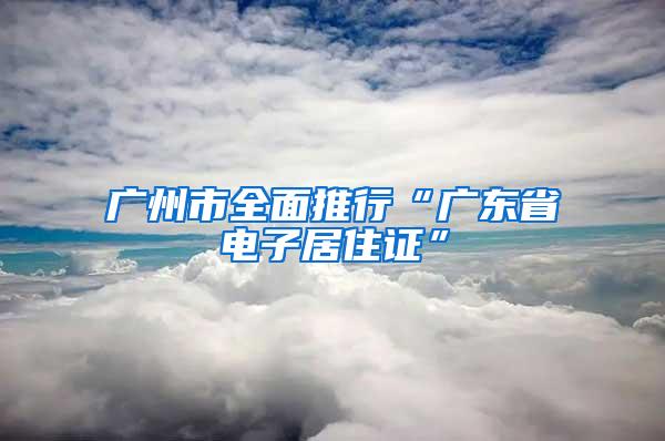 广州市全面推行“广东省电子居住证”