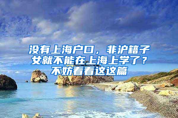 没有上海户口，非沪籍子女就不能在上海上学了？不妨看看这这篇