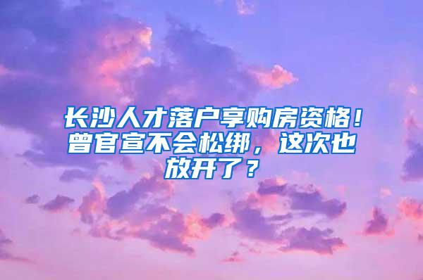 长沙人才落户享购房资格！曾官宣不会松绑，这次也放开了？