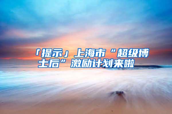 「提示」上海市“超级博士后”激励计划来啦