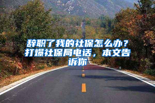 辞职了我的社保怎么办？打爆社保局电话，本文告诉你