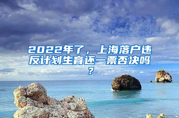 2022年了，上海落户违反计划生育还一票否决吗？