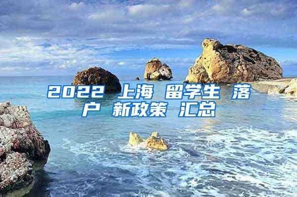 2022 上海 留学生 落户 新政策 汇总