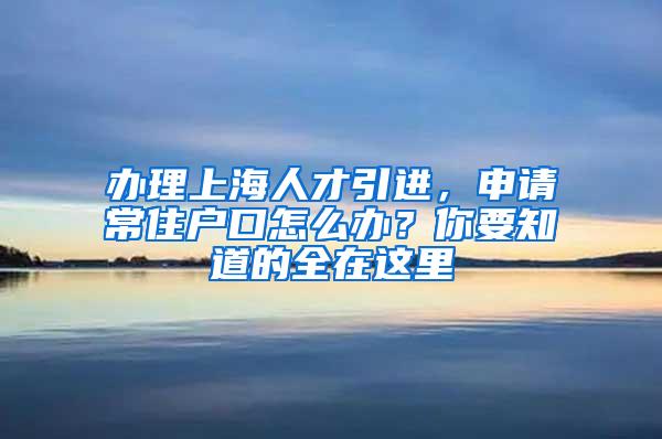 办理上海人才引进，申请常住户口怎么办？你要知道的全在这里