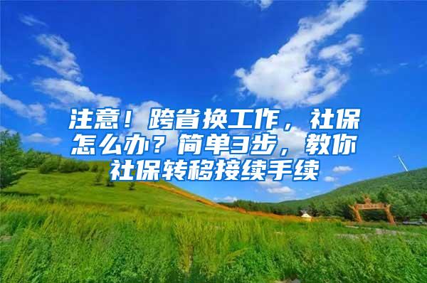 注意！跨省换工作，社保怎么办？简单3步，教你社保转移接续手续