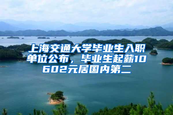 上海交通大学毕业生入职单位公布，毕业生起薪10602元居国内第二