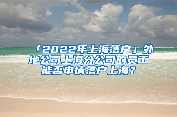 「2022年上海落户」外地公司上海分公司的员工能否申请落户上海？