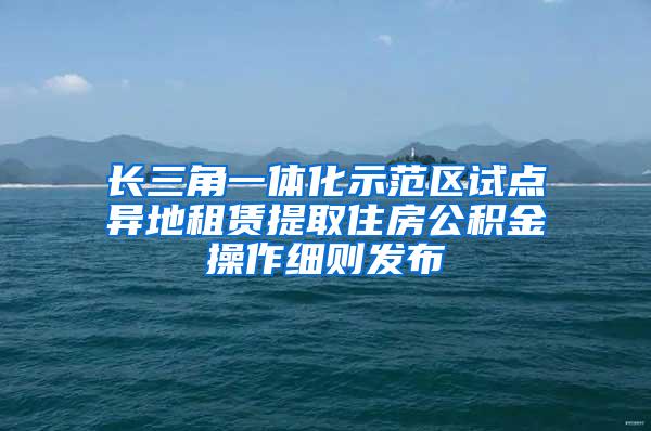 长三角一体化示范区试点异地租赁提取住房公积金操作细则发布