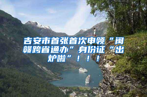 吉安市首张首次申领“闽赣跨省通办”身份证“出炉啦”！！！