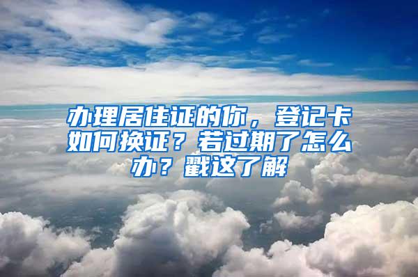 办理居住证的你，登记卡如何换证？若过期了怎么办？戳这了解