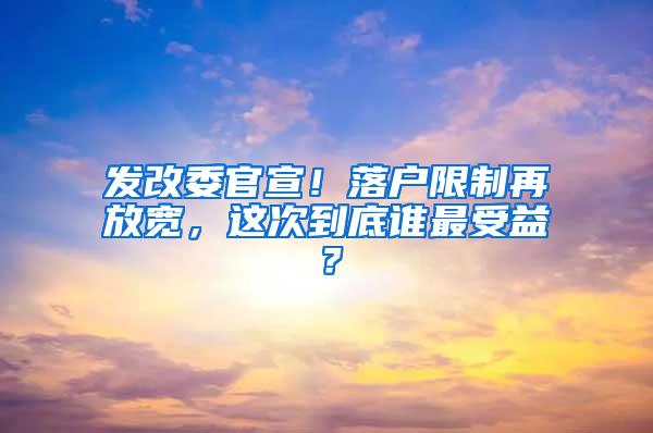 发改委官宣！落户限制再放宽，这次到底谁最受益？