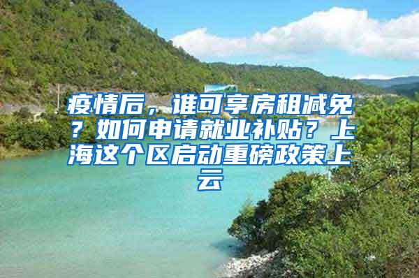 疫情后，谁可享房租减免？如何申请就业补贴？上海这个区启动重磅政策上云