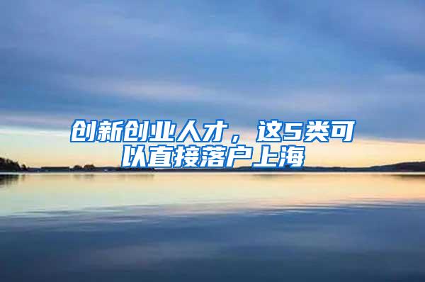 创新创业人才，这5类可以直接落户上海