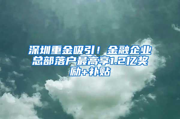 深圳重金吸引！金融企业总部落户最高享1.2亿奖励+补贴