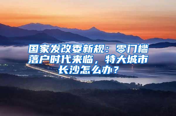 国家发改委新规：零门槛落户时代来临，特大城市长沙怎么办？