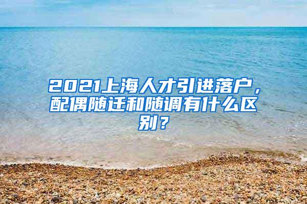 2021上海人才引进落户，配偶随迁和随调有什么区别？