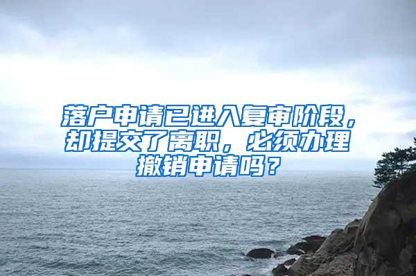 落户申请已进入复审阶段，却提交了离职，必须办理撤销申请吗？