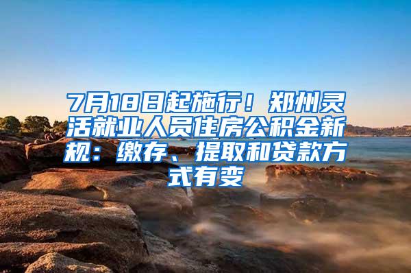 7月18日起施行！郑州灵活就业人员住房公积金新规：缴存、提取和贷款方式有变