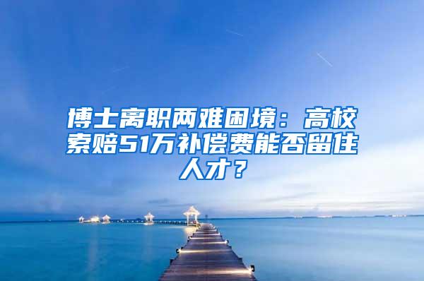 博士离职两难困境：高校索赔51万补偿费能否留住人才？