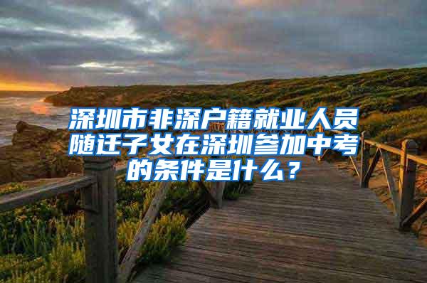 深圳市非深户籍就业人员随迁子女在深圳参加中考的条件是什么？